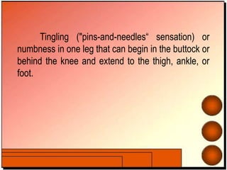 Tingling ("pins-and-needles“ sensation) or
numbness in one leg that can begin in the buttock or
behind the knee and extend to the thigh, ankle, or
foot.
 