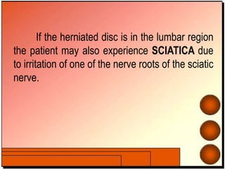 If the herniated disc is in the lumbar region
the patient may also experience SCIATICA due
to irritation of one of the nerve roots of the sciatic
nerve.
 