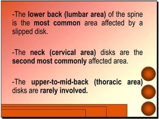 -The lower back (lumbar area) of the spine
is the most common area affected by a
slipped disk.
-The neck (cervical area) disks are the
second most commonly affected area.
-The upper-to-mid-back (thoracic area)
disks are rarely involved.
 