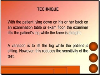 TECHNIQUE
With the patient lying down on his or her back on
an examination table or exam floor, the examiner
lifts the patient's leg while the knee is straight.
A variation is to lift the leg while the patient is
sitting. However, this reduces the sensitivity of the
test.
 