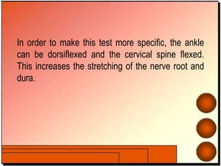 In order to make this test more specific, the ankle
can be dorsiflexed and the cervical spine flexed.
This increases the stretching of the nerve root and
dura.
 