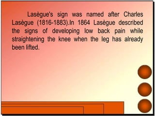 Lasègue's sign was named after Charles
Lasègue (1816-1883).In 1864 Lasègue described
the signs of developing low back pain while
straightening the knee when the leg has already
been lifted.
 