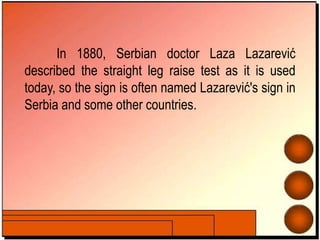 In 1880, Serbian doctor Laza Lazarević
described the straight leg raise test as it is used
today, so the sign is often named Lazarević's sign in
Serbia and some other countries.
 