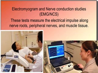 Electromyogram and Nerve conduction studies
(EMG/NCS)
These tests measure the electrical impulse along
nerve roots, peripheral nerves, and muscle tissue.
 