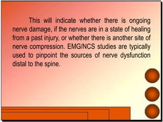 This will indicate whether there is ongoing
nerve damage, if the nerves are in a state of healing
from a past injury, or whether there is another site of
nerve compression. EMG/NCS studies are typically
used to pinpoint the sources of nerve dysfunction
distal to the spine.
 