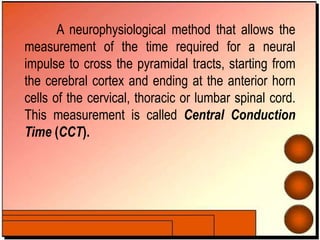 A neurophysiological method that allows the
measurement of the time required for a neural
impulse to cross the pyramidal tracts, starting from
the cerebral cortex and ending at the anterior horn
cells of the cervical, thoracic or lumbar spinal cord.
This measurement is called Central Conduction
Time (CCT).
 