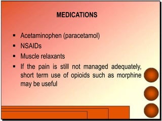 MEDICATIONS
 Acetaminophen (paracetamol)
 NSAIDs
 Muscle relaxants
 If the pain is still not managed adequately,
short term use of opioids such as morphine
may be useful
 