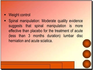  Weight control
 Spinal manipulation: Moderate quality evidence
suggests that spinal manipulation is more
effective than placebo for the treatment of acute
(less than 3 months duration) lumbar disc
herniation and acute sciatica.
 