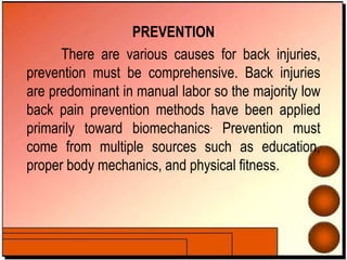 PREVENTION
There are various causes for back injuries,
prevention must be comprehensive. Back injuries
are predominant in manual labor so the majority low
back pain prevention methods have been applied
primarily toward biomechanics. Prevention must
come from multiple sources such as education,
proper body mechanics, and physical fitness.
 