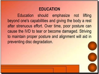EDUCATION
Education should emphasize not lifting
beyond one's capabilities and giving the body a rest
after strenuous effort. Over time, poor posture can
cause the IVD to tear or become damaged. Striving
to maintain proper posture and alignment will aid in
preventing disc degradation.
 