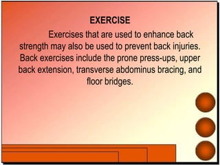 EXERCISE
Exercises that are used to enhance back
strength may also be used to prevent back injuries.
Back exercises include the prone press-ups, upper
back extension, transverse abdominus bracing, and
floor bridges.
 