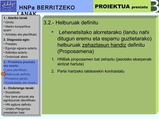 3.2.- Helburuak definitu
? Lehenetsitako alorretarako (landu nahi
ditugun eremu eta esparru guztietarako)
helburuak zehaztasun handiz definitu
(Proposamena)
1. HNBak proposamen bat zehaztu (jasotako ekarpenak
aintzat hartuta)
2. Parte hartzeko taldearekin kontrastatu
HNPa BERRITZEKO
LANAK
PROIEKTUA prestatu
1.- Atariko lanak
? Girotu
? Marko konpartitua
ezarri
? Antolatu eta planifikatu
2. Diagnosia egin:
? Prestatu
? Egungo egoera aztertu
? Ibilbidea aztertu
? Ondorioak atera
3.- Proiektua prestatu
eta onartu
? Lana planifikatu
? Helburuak definitu
? Proiektua garatu
? Eztabaidatu eta onartu
4.- Ondorengo lanak:
? Sozializatu
? Nor bere ardurak eta
eginkizunak identifikatu
? HN egitura definitu
? Urteko Plangintza
prestatzen hasi
1.- Atariko lanak
? Girotu
? Marko konpartitua
ezarri
? Antolatu eta planifikatu
2. Diagnosia egin:
? Prestatu
? Egungo egoera aztertu
? Ibilbidea aztertu
? Ondorioak atera
3.- Proiektua prestatu
eta onartu
? Lana planifikatu
? Helburuak definitu
? Proiektua garatu
? Eztabaidatu eta onartu
4.- Ondorengo lanak:
? Sozializatu
? Nor bere ardurak eta
eginkizunak identifikatu
? HN egitura definitu
? Urteko Plangintza
prestatzen hasi
 