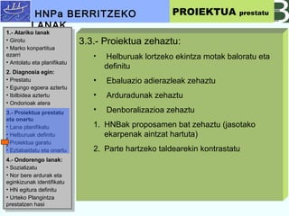 3.3.- Proiektua zehaztu:
? Helburuak lortzeko ekintza motak baloratu eta
definitu
? Ebaluazio adierazleak zehaztu
? Arduradunak zehaztu
? Denboralizazioa zehaztu
1. HNBak proposamen bat zehaztu (jasotako
ekarpenak aintzat hartuta)
2. Parte hartzeko taldearekin kontrastatu
HNPa BERRITZEKO
LANAK
PROIEKTUA prestatu
1.- Atariko lanak
? Girotu
? Marko konpartitua
ezarri
? Antolatu eta planifikatu
2. Diagnosia egin:
? Prestatu
? Egungo egoera aztertu
? Ibilbidea aztertu
? Ondorioak atera
3.- Proiektua prestatu
eta onartu
? Lana planifikatu
? Helburuak definitu
? Proiektua garatu
? Eztabaidatu eta onartu
4.- Ondorengo lanak:
? Sozializatu
? Nor bere ardurak eta
eginkizunak identifikatu
? HN egitura definitu
? Urteko Plangintza
prestatzen hasi
1.- Atariko lanak
? Girotu
? Marko konpartitua
ezarri
? Antolatu eta planifikatu
2. Diagnosia egin:
? Prestatu
? Egungo egoera aztertu
? Ibilbidea aztertu
? Ondorioak atera
3.- Proiektua prestatu
eta onartu
? Lana planifikatu
? Helburuak definitu
? Proiektua garatu
? Eztabaidatu eta onartu
4.- Ondorengo lanak:
? Sozializatu
? Nor bere ardurak eta
eginkizunak identifikatu
? HN egitura definitu
? Urteko Plangintza
prestatzen hasi
 