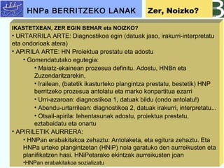 IKASTETXEAN, ZER EGIN BEHAR eta NOIZKO?
? URTARRILA ARTE: Diagnostikoa egin (datuak jaso, irakurri-interpretatu
eta ondorioak atera)
? APIRILA ARTE: HN Proiektua prestatu eta adostu
? Gomendatutako egutegia:
? Maiatz-ekainean prozesua definitu. Adostu, HNBn eta
Zuzendaritzarekin,
? Irailean, (batetik ikasturteko plangintza prestatu, bestetik) HNP
berritzeko prozesua antolatu eta marko konpartitua ezarri
? Urri-azaroan: diagnostikoa 1, datuak bildu (ondo antolatu!)
? Abendu-urtarrilean: diagnostikoa 2, datuak irakurri, interpretatu...
? Otsail-apirila: lehentasunak adostu, proiektua prestatu,
eztabaidatu eta onartu
? APIRILETIK AURRERA:
? HNPan erabakitakoa zehaztu: Antolaketa, eta egitura zehaztu. Eta
HNPa urteko plangintzetan (HNiP) nola garatuko den aurreikusten eta
planifikatzen hasi. HNiPetarako ekintzak aurreikusten joan
?HNPan erabakitakoa sozializatu
HNPa BERRITZEKO LANAK Zer, Noizko?
 