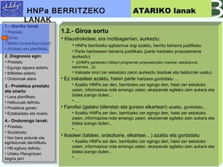 1.- Atariko lanak
? Prestatu
? Girotu
? Marko konpartitua ezarri
? Antolatu eta planifikatu
2. Diagnosia egin:
? Prestatu
? Egungo egoera aztertu
? Ibilbidea aztertu
? Ondorioak atera
3.- Proiektua prestatu
eta onartu
? Lana planifikatu
? Helburuak definitu
? Proiektua garatu
? Eztabaidatu eta onartu
4.- Ondorengo lanak:
? Prestatu
? Sozializatu
? Nor bere ardurak eta
eginkizunak identifikatu
? HN egitura definitu
? Urteko Plangintzari
begira jarri
1.- Atariko lanak
? Prestatu
? Girotu
? Marko konpartitua ezarri
? Antolatu eta planifikatu
2. Diagnosia egin:
? Prestatu
? Egungo egoera aztertu
? Ibilbidea aztertu
? Ondorioak atera
3.- Proiektua prestatu
eta onartu
? Lana planifikatu
? Helburuak definitu
? Proiektua garatu
? Eztabaidatu eta onartu
4.- Ondorengo lanak:
? Prestatu
? Sozializatu
? Nor bere ardurak eta
eginkizunak identifikatu
? HN egitura definitu
? Urteko Plangintzari
begira jarri
1.2.- Giroa sortu
? Klaustrokideei, era motibagarrian, aurkeztu:
? HNPa berritzeko egitasmoa argi azaldu, berritu beharra justifikatu
? Parte hartzearen beharra justifikatu (parte hartzeko proposamena
aurkeztu)
? (((HNPa garatzeko Ulibarri programak proposatutako markoa: eskakizuna,
eskaintza)))
? Irakasle orori zer eskatuko zaion aurkeztu (kezkak eta beldurrak uxatu)
? Ez irakasleei azaldu, haien parte hartzera gonbidatu 
? Azaldu HNPa zer den, berritzeko zer egingo den, haiei zer eskatuko
zaien, informazioa nola emango zaien, ekarpenak egiteko zein aukera eta
bidea izango duten
? 
? Familiei (gelako bileretan eta guraso elkarteari) azaldu, gonbidatu
? Azaldu HNPa zer den, berritzeko zer egingo den, haiei zer eskatuko
zaien, informazioa nola emango zaien, ekarpenak egiteko zein aukera eta
bidea izango duten
? 
? Ikasleei (taldeei, ordezkarie, elkarteei) azaldu eta gonbidatu
? Azaldu HNPa zer den, berritzeko zer egingo den, haiei zer eskatuko
zaien, informazioa nola emango zaien, ekarpenak egiteko zein aukera eta
bidea izango duten
? 
HNPa BERRITZEKO
LANAK
ATARIKO lanak
 