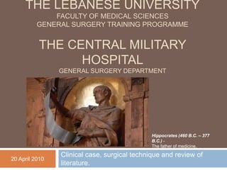 The Lebanese UniversityFaculty of medical sciencesGeneral surgery training programmeThe central military hospitalgeneral surgery department Clinical case, surgical technique and review of literature. Hippocrates (460 B.C. – 377 B.C.) - The father of medicine. 20 April 2010 