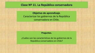 Clase Nº 11. La República conservadora
Objetivo de aprendizaje.
Caracterizar los gobiernos de la República
conservadora en Chile.
Preguntas.
¿Cuáles son las características de los gobiernos de la
República conservadora en Chile?
 