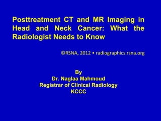 Posttreatment CT and MR Imaging in
Head and Neck Cancer: What the
Radiologist Needs to Know
©RSNA, 2012 • radiographics.rsna.org
By
Dr. Naglaa Mahmoud
Registrar of Clinical Radiology
KCCC
 