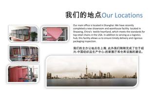 我们的地点Our Locations
 Our main office is located in Shanghai. We have recently
 completed a new showroom and warehouse facility located in
 Shaoxing, China’s textile heartland, which meets the standards for
 top retail chains in the USA. In addition to serving as a logistics
 hub, this facility allows us to ensure timely delivery and rigorous
 packaging inspection.

 我们的主办公地点在上海, 此外我们刚刚完成了位于绍
 兴-中国纺织品生产中心-的新展厅和仓库设施的建设。
 