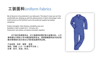 工装面料Uniform Fabrics
We all deserve to be protected in our daily work. This doesn’t mean we can’t be
comfortable too. Keeping up with the advancements in fabric technology is why
H & N remains at the forefront and is the preferred supplier by leading
companies.

Product strengths: Color-fastness, durability, easy care
Available in twill or poplin (3.5 – 10 oz/sq. yd.)
Treatments: Soil release, oil release and water-repellant


  对于我们的顾客来说，对工装面料的需求是日益增长的。人们
都希望在日常的工作中感到舒适和安全。紧紧跟随面料技术进步的
脚步使得我们成为前沿公司的首选面料供应商。

产品优势：色牢，耐穿 ，免烫
斜纹、府绸 （3.5 – 10 盎司/平方码 ）
处理：防污，防油，防水。
 