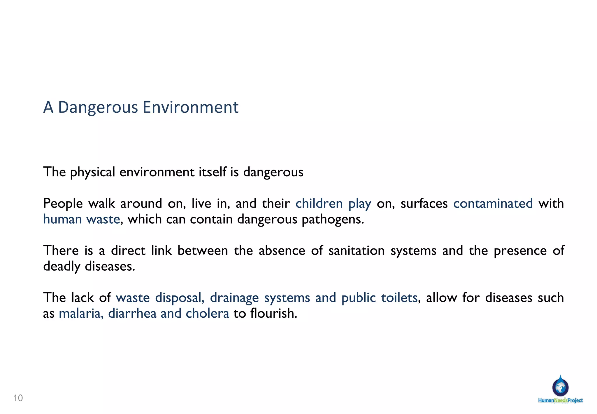 A Dangerous Environment The physical environment itself is  dangerous People walk around on, live in, and their  children play  on, surfaces  contaminated  with  human waste , which can contain dangerous pathogens. There is a direct link between the absence of sanitation systems and the presence of  deadly diseases . The lack of  waste disposal, drainage systems and public toilets , allow for diseases such as  malaria, diarrhea and cholera  to flourish.  
