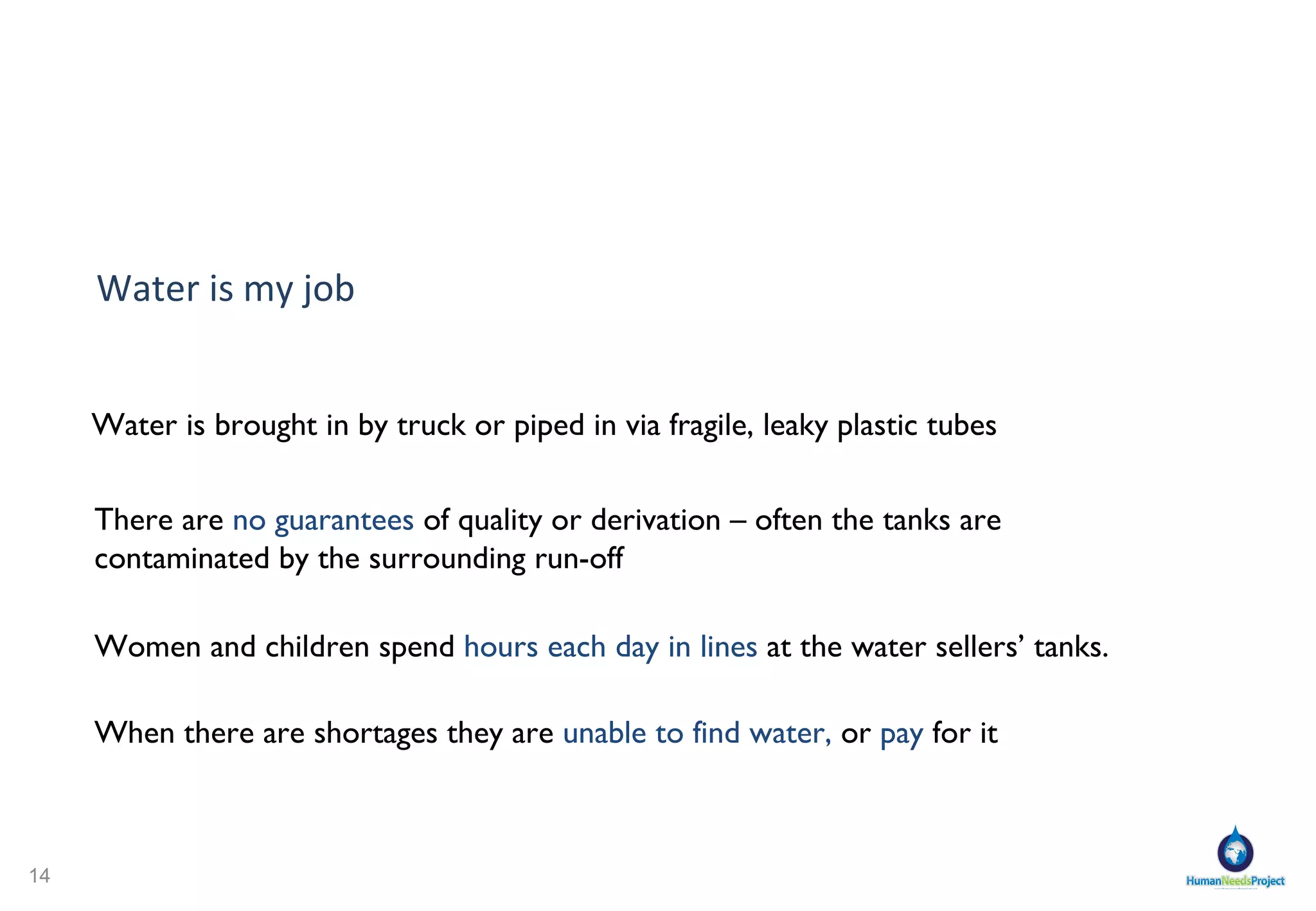 Women and children spend  hours each day in lines  at the water sellers’ tanks.  Water is  brought in  by truck or piped in via fragile, leaky plastic tubes  There are  no guarantees  of quality or derivation – often the tanks are contaminated by the surrounding run-off When there are shortages they are  unable to find water,  or  pay  for it Water is my job 