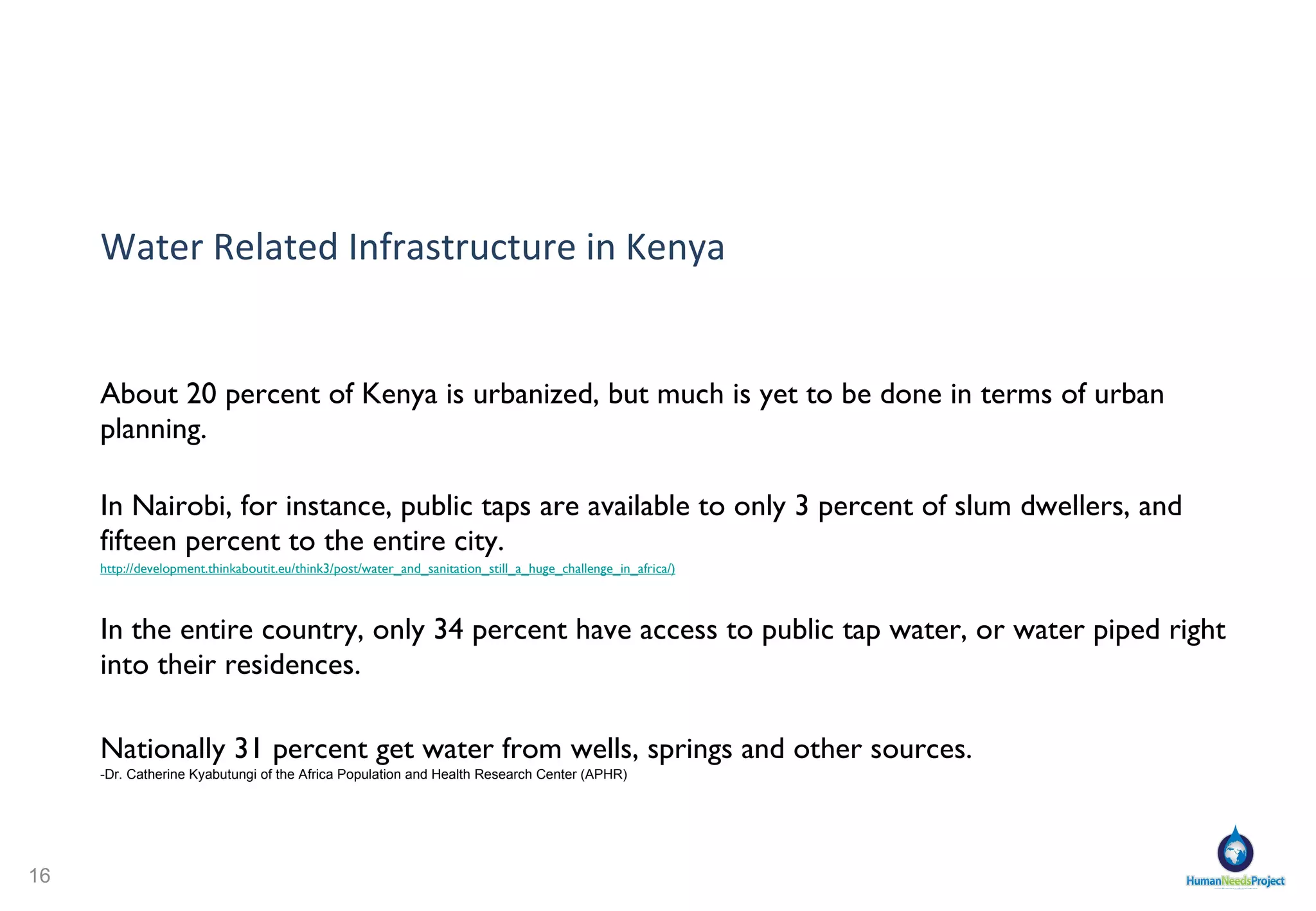 Water Related Infrastructure in Kenya About 20 percent of Kenya is urbanized, but much is yet to be done in terms of urban planning. In Nairobi, for instance, public taps are available to only 3 percent of slum dwellers, and fifteen percent to the entire city. http://development.thinkaboutit.eu/think3/post/water_and_sanitation_still_a_huge_challenge_in_africa/ ) In the entire country, only 34 percent have access to public tap water, or water piped right into their residences. Nationally 31 percent get water from wells, springs and other sources.   -Dr. Catherine Kyabutungi of the Africa Population and Health Research Center (APHR) 