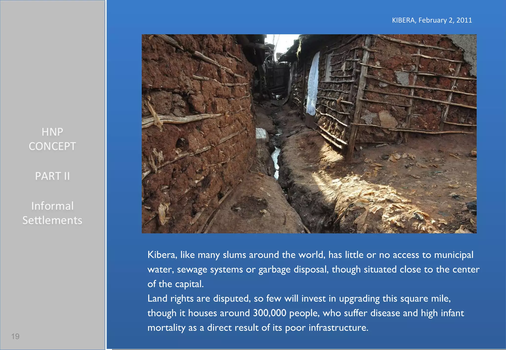 KIBERA, February 2, 2011 Kibera, like many slums around the world, has little or no access to municipal water, sewage systems or garbage disposal, though situated close to the center of the capital. Land rights are disputed, so few will invest in upgrading this square mile, though it houses around 300,000 people, who suffer disease and high infant mortality as a direct result of its poor infrastructure. 