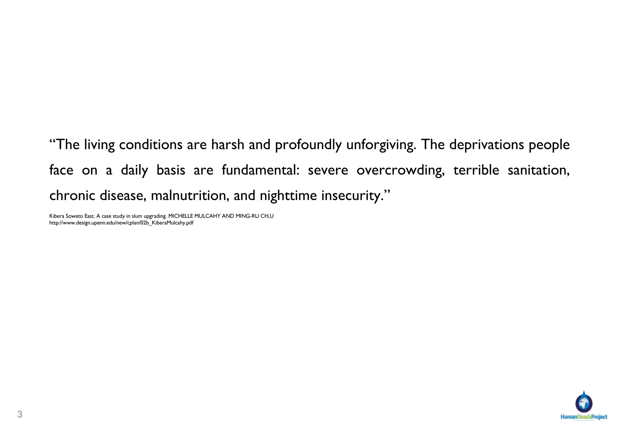 “ The living conditions are harsh and profoundly unforgiving. The deprivations people face on a daily basis are fundamental: severe overcrowding, terrible sanitation,  chronic disease, malnutrition, and nighttime insecurity. ” Kibera Soweto East. A case study in slum upgrading. MICHELLE MULCAHY AND MING-RU CH,U http://www.design.upenn.edu/new/cplan/02b_KiberaMulcahy.pdf 