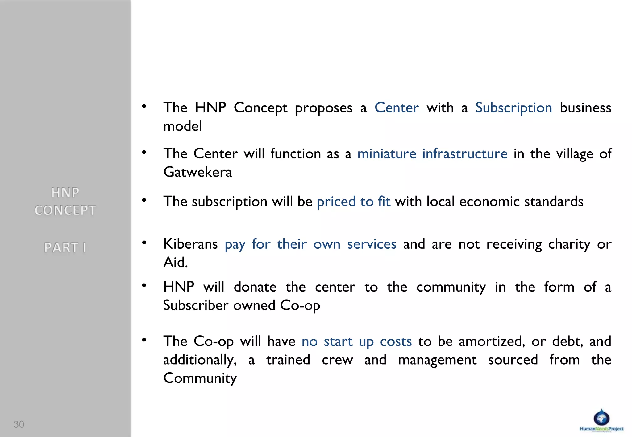 The HNP Concept proposes a  Center  with a  Subscription  business model The Center will function as a  miniature infrastructure  in the village of Gatwekera The subscription will be  priced to fit  with local economic standards Kiberans  pay for their own services  and are not receiving charity or Aid. HNP will donate the center to the community in the form of a Subscriber owned Co-op  The Co-op will have  no start up costs  to be amortized, or debt, and additionally, a trained crew and management sourced from the Community  