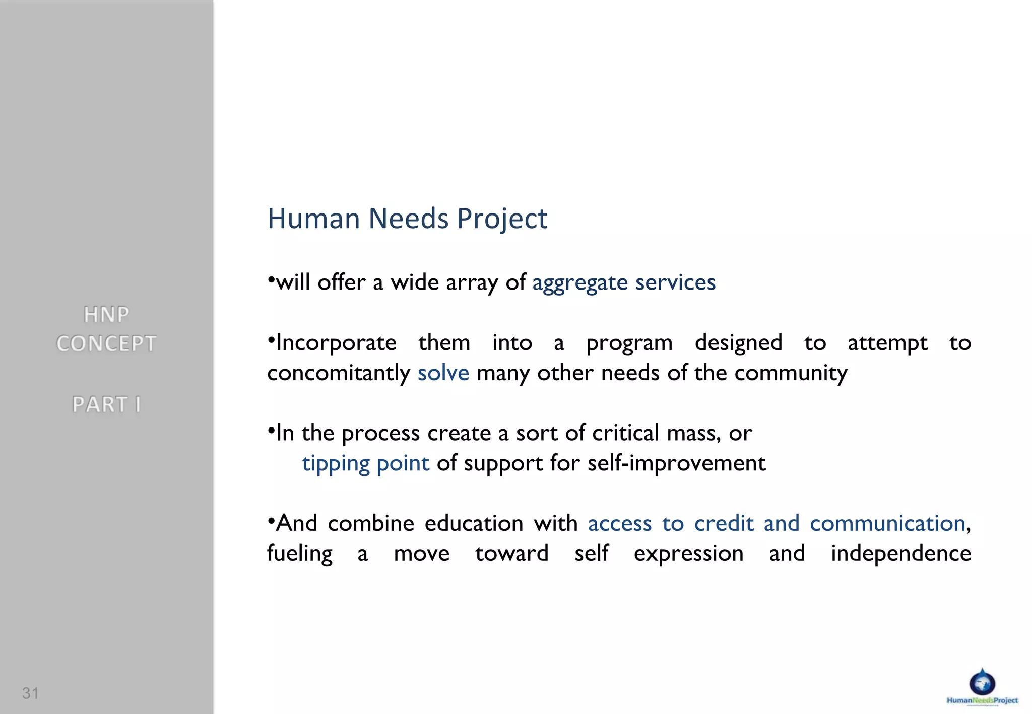 Human Needs Project  will offer a wide array of  aggregate services Incorporate them into a program designed to attempt to  concomitantly   solve  many other needs of the community In the process create a sort of  critical mass , or  tipping point  of support for self-improvement And combine education with  access to credit and communication , fueling a move toward self expression and independence 