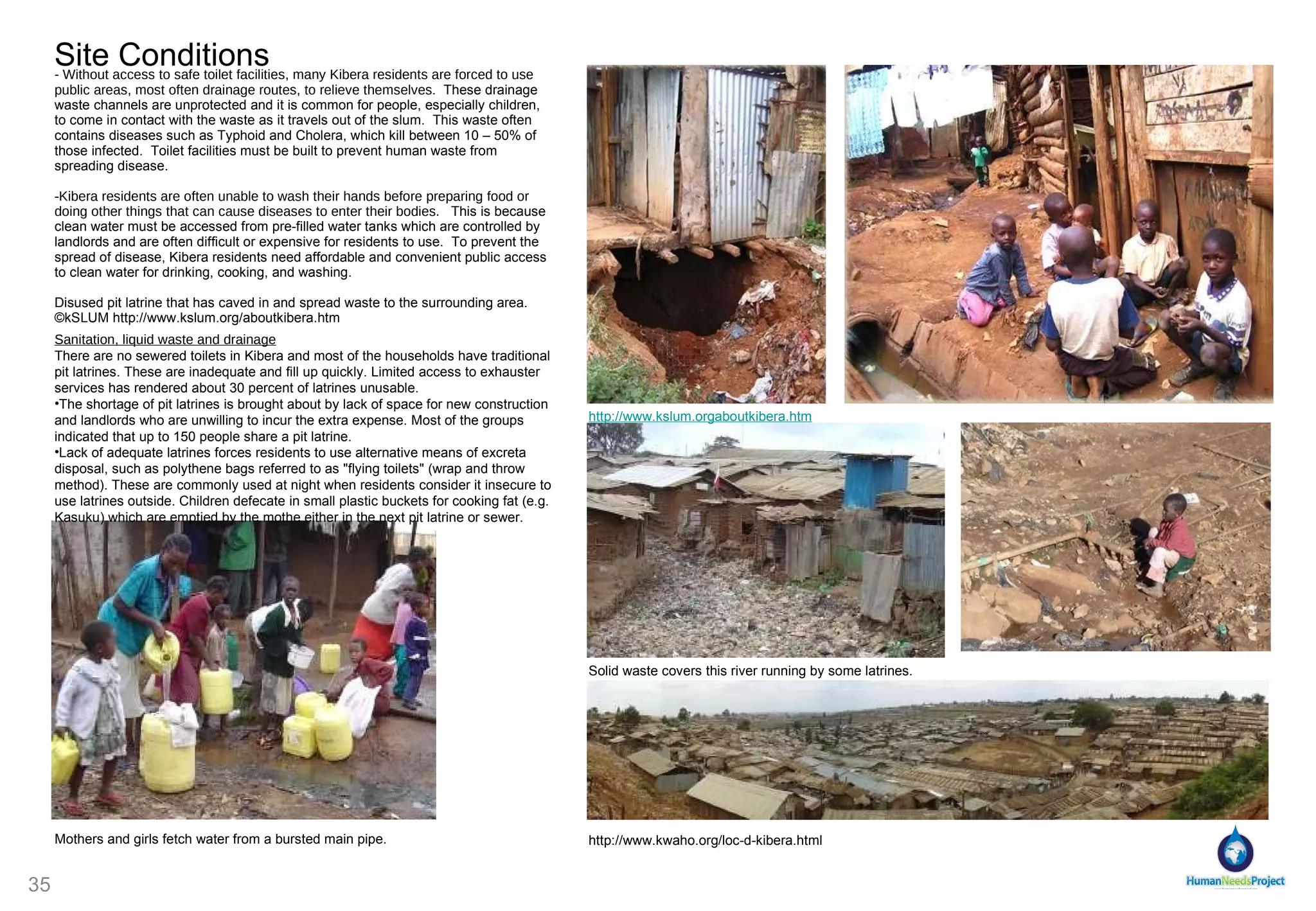 Site Conditions - Without access to safe toilet facilities, many Kibera residents are forced to use public areas, most often drainage routes, to relieve themselves .  These drainage waste channels are unprotected and it is common for people, especially children, to come in contact with the waste as it travels out of the slum.  This waste often contains diseases such as Typhoid and Cholera, which kill between 10 – 50% of those infected.  Toilet facilities must be built to prevent human waste from spreading disease. Kibera residents are often unable to wash their hands before preparing food or doing other things that can cause diseases to enter their bodies.    This is because clean water must be accessed from pre-filled water tanks which are controlled by landlords and are often difficult or expensive for residents to use.  To prevent the spread of disease, Kibera residents need affordable and convenient public access to clean water for drinking, cooking, and washing. Disused pit latrine that has caved in and spread waste to the surrounding area.  ©kSLUM http://www.kslum.org/aboutkibera.htm http://www.kwaho.org/loc-d-kibera.html http://www.kslum.orgaboutkibera.htm Sanitation, liquid waste and drainage There are no sewered toilets in Kibera and most of the households have traditional pit latrines. These are inadequate and fill up quickly. Limited access to exhauster services has rendered about 30 percent of latrines unusable. The shortage of pit latrines is brought about by lack of space for new construction and landlords who are unwilling to incur the extra expense. Most of the groups indicated that up to 150 people share a pit latrine.  Lack of adequate latrines forces residents to use alternative means of excreta disposal, such as polythene bags referred to as "flying toilets" (wrap and throw method). These are commonly used at night when residents consider it insecure to use latrines outside. Children defecate in small plastic buckets for cooking fat (e.g. Kasuku) which are emptied by the mothe either in the next pit latrine or sewer.  Solid waste covers this river running by some latrines.  Mothers and girls fetch water from a bursted main pipe. 