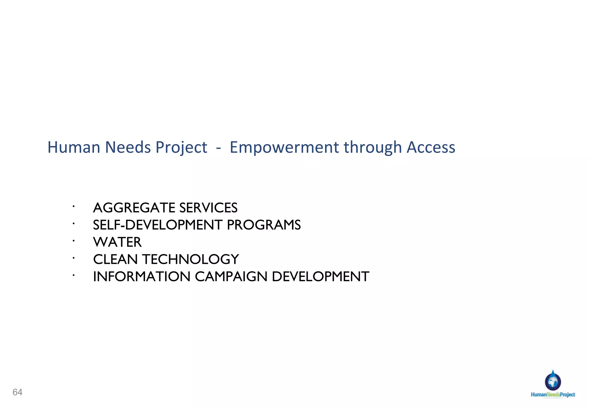 KIBERA   PROBLEMS HNP SOLUTIONS Many Aid Projects Fail- Why? HNP COMMUNITY OUTREACH: LEADERSHIP AND OWNERSHIP HNP grassroots community council with representatives    of community groups Community ownership of Co-Op Community recruits get adequate training and expertise HNP CONCEPT BASED ON COMMUNITY SURVEY  HNP communicates with community through grassroots council HNP website blog page, Facebook, and Twitter continue    dialogue with community Flexible concept updated with community and Co-Op leadership HNP CONCEPT: SAME PLANNING TOOLS AS ANY  GOOD BUSINESS IN THE US Systems and operations manuals Contingency plans for any repair Financial planning “ Cross” trained personnel CO-OP SUBSCRIBER BASE WILL PROVIDE ECONOMIC SUFFICIENCY Large array of included services to generate subscribers    and sufficient income Marketplace and Co-Op subscription: savings and    financing for families Co-Op leadership motto Transparency, accountability, communication, information LITTLE OR NO COMMUNITY INVOLVEMENT No local leadership No perception of ownership No voice in design/concept No impetus for success FLAWED CONCEPT Mechanical/economic failure Intended consumer group not satisfied    with concept LACK OF CONTINGENCY PLAN No spare parts No expertise No management/maintenance ECONOMIC INSUFFICIENCY/ CONTINUED DEPENDENCY ON DONOR Insufficient income Donor moves on to new project 