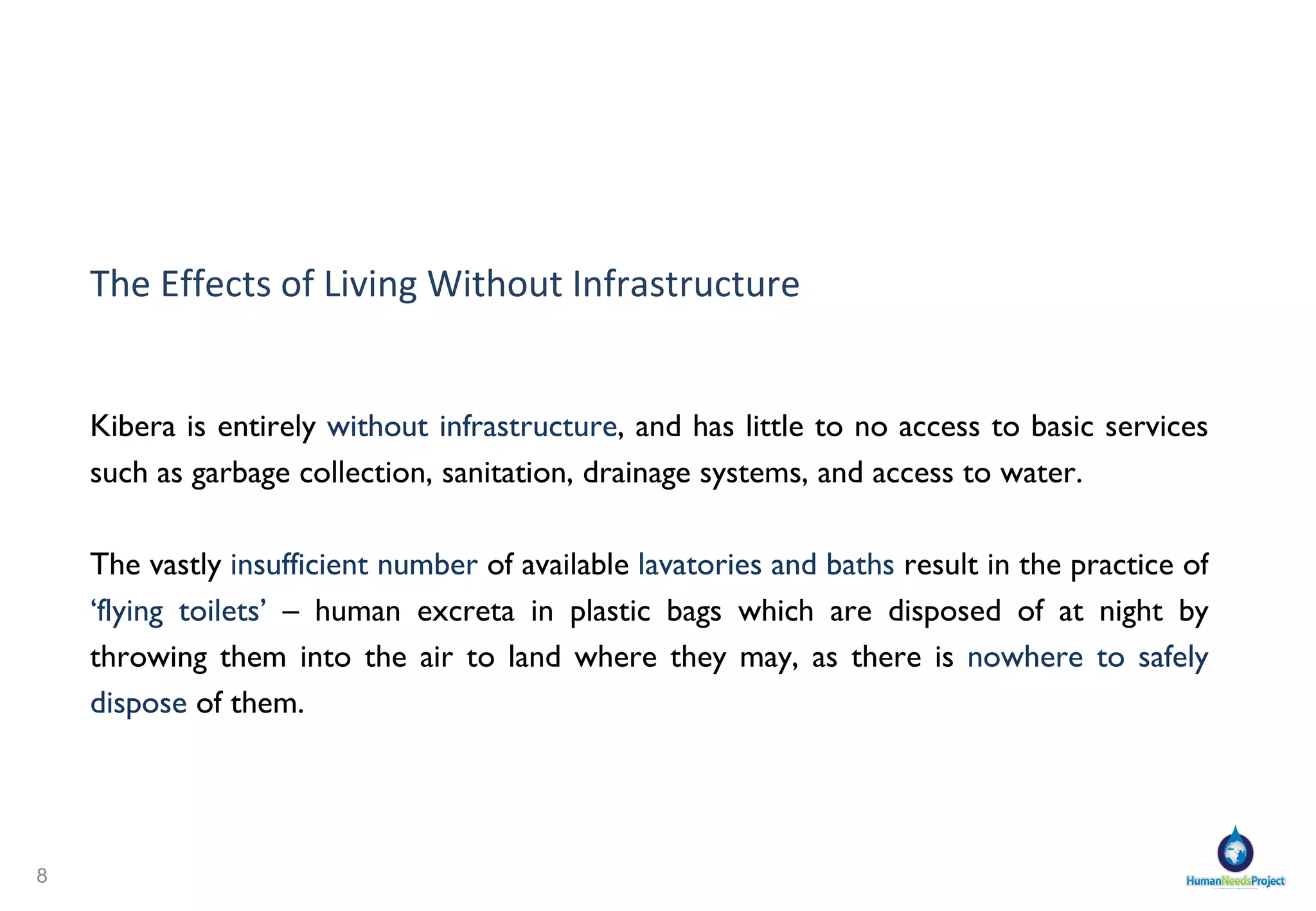 The Effects of Living Without Infrastructure Kibera is entirely  without infrastructure , and has little to no access to basic services such as garbage collection, sanitation, drainage systems, and access to water. The vastly  insufficient number  of available  lavatories and baths  result in the practice of  ‘flying toilets’  – human excreta in plastic bags which are disposed of at night by throwing them into the air to land where they may, as there is  nowhere to safely dispose  of them. 