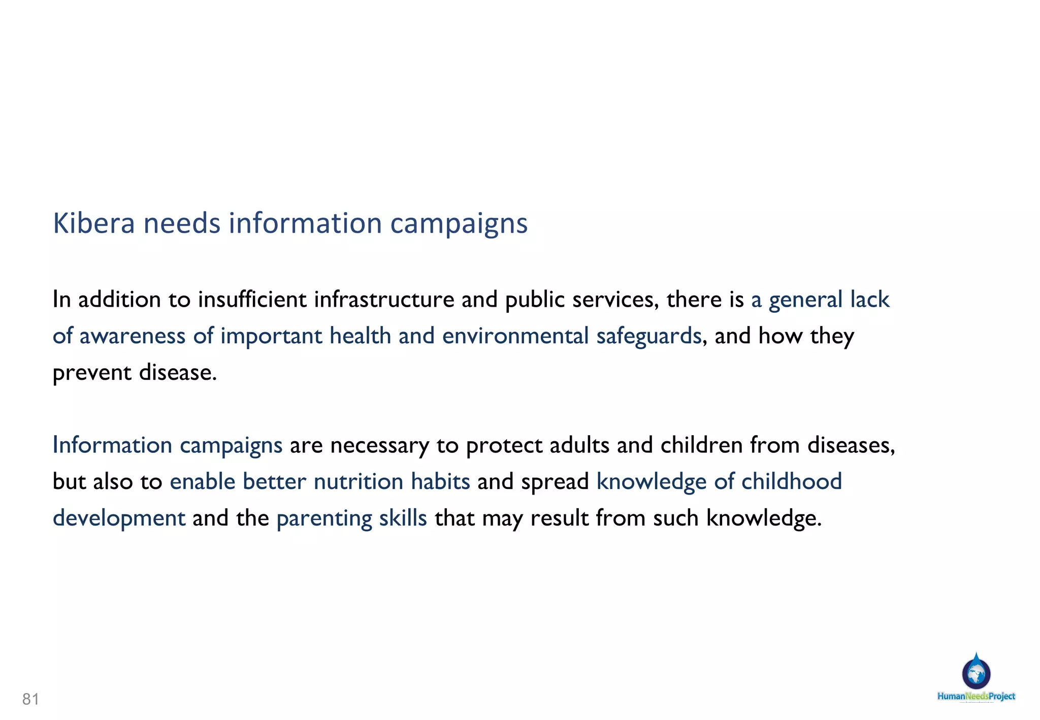 Human Needs Project – Community stakeholders Community Ownership Subscribers own and manage the Co-op democratically 1500 subscribers maximum per Community Pod/Center Community Recruitment Create a Clean Technology Expert Team in Kibera Develop local talent for management Grassroots Community Council Share information  Communicate: how best serve Kibera's residents  Co-ordinate community group efforts  Pool resources  Set up information gathering programs where all groups can send in monthly numbers of cases, specifying type, fx disease, death, orphan, new arrivals etc.  Create Information Campaigns for the community on Health, Nutrition, Parenting, Hygiene and much more - For Kiberans, By Kiberans 