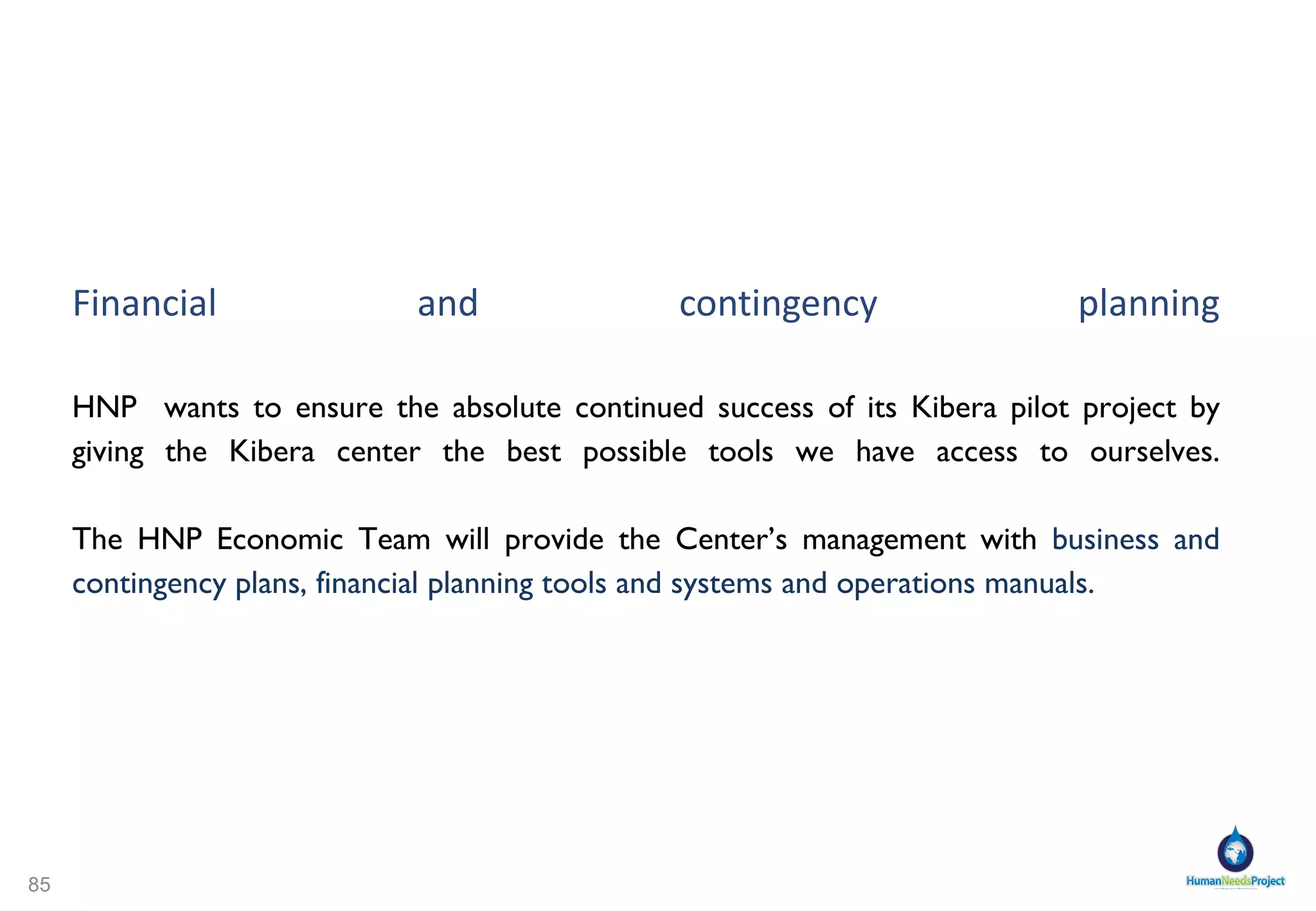 Can Kiberans pay for their own services? It is integral to HNP ’s concept that the Center be  economically self-sustaining and independent . In our  survey  of potential HNP Center Users in Kibera, we found that, though not all,  most would pay to have access to a public bathroom , the same was true for access to  public baths .  http://www.zoomerang.com/Shared/SharedResultsPasswordPage.aspx?ID=L24MKZ9N3ES3 Kiberans already  pay for water , though they pay too much for water, which holds no guarantee of being clean. Kiberans also  pay for baths  at the UN facility in another part of Kibera. HNP believes that Kiberans will pay for their own services if these services are combined in one attractive package, in effect  creating a self-sufficient economy  for the Center. 