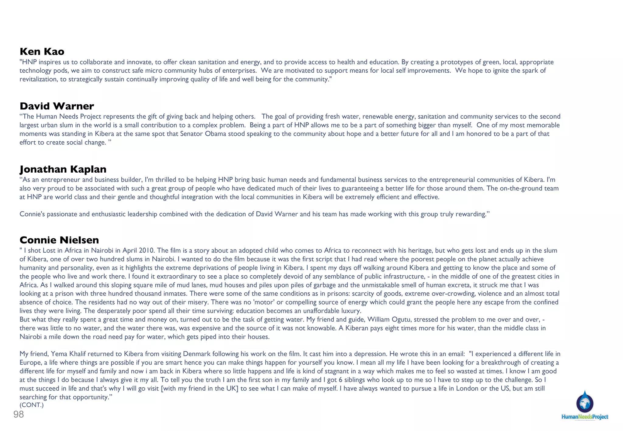 Pat Turner,  Vice-Provost of Undergraduate studies at UC Davis.  Vice Provost Turner recently completed her fourth book, Crafted Lives: Stories and Studies of African-American Quilters (University of Mississippi Press, 2009). Her earlier books include Whispers on the Color Line: Rumor and Race in America (with Gary Alan Fine) University of California Press, 2001, Ceramic Uncles and Celluloid Mammies: Black Images and Their Influence on Culture (originally published by Anchor Books 1994, reissued by University of Virginia Press, 2002), and I Heard It Through the Grapevine: Rumor in African-American Culture (University of California Press, 1993). Turner has served as a consulting scholar on several documentary film projects. She conducted research for and appeared on camera in Marlon Riggs' Ethnic Notions which received a national Emmy award in 1989 for best research in a documentary. She also conducted research for and appeared on camera in his 1992 Peabody-award winning film Color Adjustment. Most recently, she was interviewed for a film on quilt artist Riché Richardson entitled "Portrait of the Artist: Riché Richardson." Turner's commentary on issues related to folklore and popular culture is frequently sought by print, radio and television journalists. She has been interviewed for stories in the New York Times, Boston Globe, Chicago Tribune, LA Times, Washington Post, Wall Street Journal, Newsweek, and many other prominent publications. She has completed dozens of radio interviews including features on Fresh Air, Talk of the Nation, and All Things Considered. She has appeared on the NBC Nightly News, the CBS Evening News, the O'Reilly Factor and her book I Heard It Through the Grapevine inspired a story on ABC's 20/20.   Yema Khalif  is a website designer and programmer living in Kibera. Yema is also a community organizer in Kibera for HNP and designed the HNP website. Yema interfaces with HNP and other community groups in Kibera, having volunteered extensively since high school. Yema will attend Dominican University of California this fall on a full scholarship.   Dan Prull , Ph.D, LEED® AP BD+C, is Energy Director at Redhorse Constructors, San Francisco Bay Area and Energy System Design Consultant at Moskito Island. Dan is Responsible for the complete design of a new renewable energy system for Moskito Island in the British Virgin Is. (BVI) - incorporating energy storage, distributed generation sources (e.g. wind, solar and diesel) along with multiple levels of redundancy and control to ensure seamless and autonomous operation.  Prior to that, Dan served as Chief Technical Officer at  Virgin Renew , where he was hand selected by Sir Richard Branson to Co-Found Virgin Renew. As a founding team member, Dan was responsible for leading development of the Virgin Group’s entry into renewable energy services. Responsible for design and implementation of company strategy and supporting business plan as well as the creation of appropriate reporting mechanisms to measure the success of the business.  University of California, Berkeley - Ph.D. , Mechanical Engineering with a Designated Emphasis in Energy Science and Technology , 2005 — 2008. M.S. , Mechanical Engineering , 2003 — 2005Researcher - Renewable and Appropriate Energy Lab: His dissertation research was done at the Renewable and Appropriate Energy Lab (RAEL) under the guidance of my adviser, Daniel Kammen. University of Colorado at Boulder, B.S. , Mechanical Engineering , 1998 — 2003. Andy Barkett  After earning a BA in Political Economy from UC Berkeley, Andy has split his time between private and public endeavors.  In addition to working at Google and now managing engineering teams at Facebook, Andy has worked at two successful venture backed startups and collaborated with classmates from the UC Davis Graduate School of Management, where he earned his MBA, on a venture called Greenlight Apparel, which provides apparel produced in an environmentally and socially responsible manner to the organizers of races and other events.   His passion for social issues also extends to education, and Andy has volunteered at schools, supported school board candidates, and served on the founding board of directors for Oakland Collegiate, a group exploring charter school options for underprivileged neighborhoods in Oakland, CA.  Andy is currently helping to bring together academics, entrepreneurs, and others to provide business and operational planning for the Human Needs Project.  