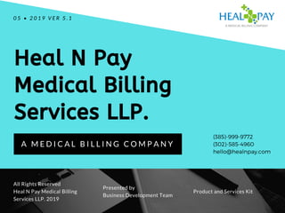 Heal N Pay
Medical Billing
Services LLP.
A M E D I C A L B I L L I N G C O M P A N Y
0 5 • 2 0 1 9 V E R 5 . 1
All Rights Reserved
Heal N Pay Medical Billing
Services LLP. 2019
Product and Services Kit
Presented by
Business Development Team
(385)-999-9772
(302)-585-4960
hello@healnpay.com
 