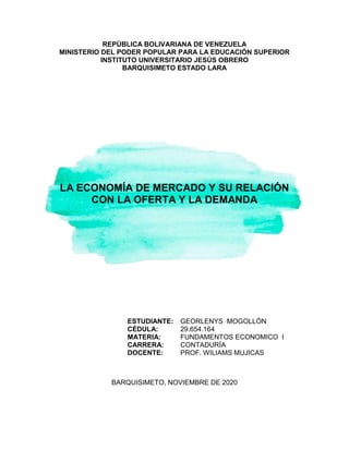 REPÚBLICA BOLIVARIANA DE VENEZUELA
MINISTERIO DEL PODER POPULAR PARA LA EDUCACIÓN SUPERIOR
INSTITUTO UNIVERSITARIO JESÚS OBRERO
BARQUISIMETO ESTADO LARA
LA ECONOMÍA DE MERCADO Y SU RELACIÓN
CON LA OFERTA Y LA DEMANDA
ESTUDIANTE:
CÉDULA:
MATERIA:
CARRERA:
DOCENTE:
GEORLENYS MOGOLLÓN
29.654.164
FUNDAMENTOS ECONOMICO I
CONTADURÍA
PROF. WILIAMS MUJICAS
BARQUISIMETO, NOVIEMBRE DE 2020
 