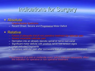 Indications for Surgery Absolute Cauda Equina Syndrome Recent Onset, Severe and  Progressive  Motor Deficit Relative Failure of adequate trial of non operative treatment for radicular pain Severe intractable radicular pain Herniation into an already stenotic spinal or nerve root canal Significant motor deficits with positive nerve root tension signs Large extruded fragments Recurrent radicular pain after successful trial of non operative treatment The presence of a mild or moderate motor deficit does not necessarily affect the indication for operative or non operative treatment 