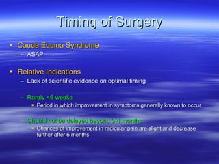 Timing of Surgery Cauda Equina Syndrome ASAP Relative Indications Lack of scientific evidence on optimal timing Rarely <6 weeks Period in which improvement in symptoms generally known to occur Should not be delayed beyond 3-4 months Chances of improvement in radicular pain are slight and decrease further after 6 months 