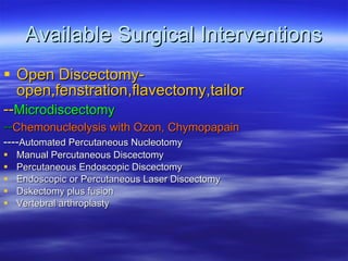 Available Surgical Interventions Open Discectomy-open,fenstration,flavectomy,tailor -- Microdiscectomy -- Chemonucleolysis with Ozon, Chymopapain ---- Automated Percutaneous Nucleotomy Manual Percutaneous Discectomy Percutaneous Endoscopic Discectomy Endoscopic or Percutaneous Laser Discectomy Dskectomy plus fusion Vertebral arthroplasty 