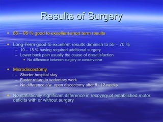 Results of Surgery 85 – 95 % good to excellent short term results Long Term good to excellent results diminish to 55 – 70 %  10 – 18 % having required additional surgery Lower back pain usually the cause of dissatisfaction No difference between surgery or conservative Microdiscectomy Shorter hospital stay Faster return to sedentary work No difference c/w  open discectomy after 8 –12 weeks No statistically significant difference in recovery of established motor deficits with or without surgery 