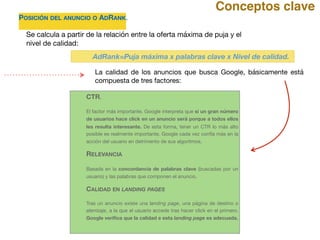 POSICIÓN DEL ANUNCIO O ADRANK. 

Se calcula a partir de la relación entre la oferta máxima de puja y el
nivel de calidad:
CTR.
El factor más importante. Google interpreta que si un gran número
de usuarios hace click en un anuncio será porque a todos ellos
les resulta interesante. De esta forma, tener un CTR lo más alto
posible es realmente importante. Google cada vez confía más en la
acción del usuario en detrimento de sus algoritmos.

RELEVANCIA
Basada en la concordancia de palabras clave (buscadas por un
usuario) y las palabras que componen el anuncio.

CALIDAD EN LANDING PAGES 

Tras un anuncio existe una landing page, una página de destino o
aterrizaje, a la que el usuario accede tras hacer click en el primero.
Google veriﬁca que la calidad e esta landing page es adecuada.

La calidad de los anuncios que busca Google, básicamente está
compuesta de tres factores:

Conceptos clave
AdRank=Puja máxima x palabras clave x Nivel de calidad.
 
