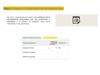 Paso 2 – Elabora un listado preliminar de palabras clave
De inicio, recomendamos añadir sólo palabras clave
directamente vinculadas con tus productos y
servicios; y te olvides de palabras clave poco
relevantes o muy genéricas.
 