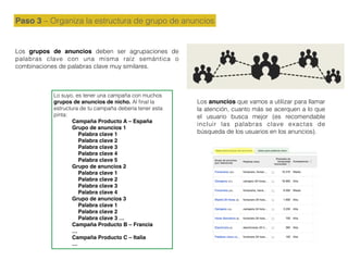 Lo suyo, es tener una campaña con muchos
grupos de anuncios de nicho. Al ﬁnal la
estructura de tu campaña debería tener esta
pinta:
Campaña Producto A – España
Grupo de anuncios 1
Palabra clave 1
Palabra clave 2
Palabra clave 3
Palabra clave 4
Palabra clave 5
Grupo de anuncios 2
Palabra clave 1
Palabra clave 2
Palabra clave 3
Palabra clave 4
Grupo de anuncios 3
Palabra clave 1
Palabra clave 2
Palabra clave 3 …
Campaña Producto B – Francia
…
Campaña Producto C – Italia
…
Paso 3 – Organiza la estructura de grupo de anuncios
Los grupos de anuncios deben ser agrupaciones de
palabras clave con una misma raíz semántica o
combinaciones de palabras clave muy similares.
Los anuncios que vamos a utilizar para llamar
la atención, cuanto más se acerquen a lo que
el usuario busca mejor (es recomendable
incluir las palabras clave exactas de
búsqueda de los usuarios en los anuncios).
 