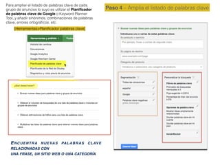 ENCUENTRA NUEVAS PALABRAS CLAVE
RELACIONADAS CON
UNA FRASE, UN SITIO WEB O UNA CATEGORÍA
Paso 4 – Amplia el listado de palabras clave
Para ampliar el listado de palabras clave de cada
grupo de anuncios lo suyo es utilizar el Planiﬁcador
de palabras clave de Google o Keyword Planner
Tool, y añadir sinónimos, combinaciones de palabras
clave, errores ortográﬁcos, etc.
[Herramientas>Planiﬁcador palabras clave]
 