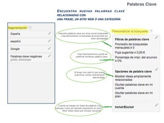 Descarta palabras clave por tener pocas búsquedas
o las teóricamente complicadas de posicionar por
tener demasiadas
Si tengo muy claro lo que quiero
posicionar, activar directamente
relacionadas
Cuando se trabaja con listas de palabras muy
extensas, incluir por ejemplo preposición en para
ﬁltrar frases clave que incluyan ubicación
Puja máxima/mínima cuando se
pretende monetizar palabra clave
ENCUENTRA NUEVAS PALABRAS CLAVE
RELACIONADAS CON
UNA FRASE, UN SITIO WEB O UNA CATEGORÍA
Palabras Clave
 