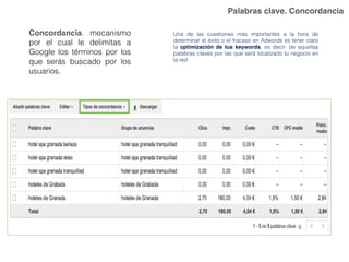 Palabras clave. Concordancia
Una de las cuestiones más importantes a la hora de
determinar el éxito o el fracaso en Adwords es tener claro
la optimización de tus keywords, es decir: de aquellas
palabras claves por las que será localizado tu negocio en
la red
Concordancia. mecanismo
por el cual le delimitas a
Google los términos por los
que serás buscado por los
usuarios.
 