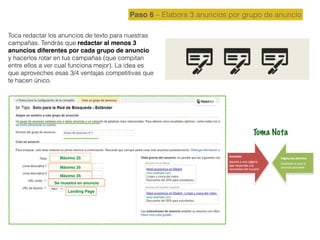 Paso 6 – Elabora 3 anuncios por grupo de anuncio
Toca redactar los anuncios de texto para nuestras
campañas. Tendrás que redactar al menos 3
anuncios diferentes por cada grupo de anuncio
y hacerlos rotar en tus campañas (que compitan
entre ellos a ver cual funciona mejor). La idea es
que aproveches esas 3/4 ventajas competitivas que
te hacen único.
Máximo 25
Máximo 35
Máximo 35
Se muestra en anuncio
Landing Page
Toma Nota
 